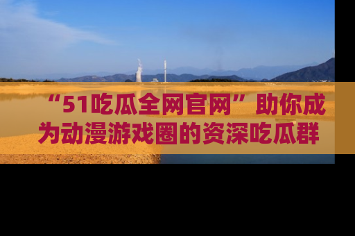 “51吃瓜全网官网”助你成为动漫游戏圈的资深吃瓜群众！