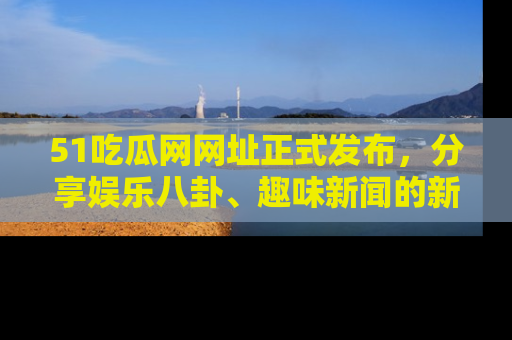 51吃瓜网网址正式发布,分享娱乐八卦、趣味新闻的新平台