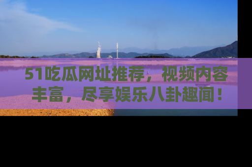 51吃瓜网址推荐,视频内容丰富,尽享娱乐八卦趣闻!