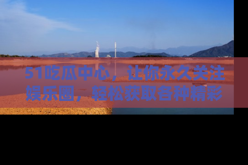 51吃瓜中心,让你永久关注娱乐圈,轻松获取各种精彩的吃瓜信息!