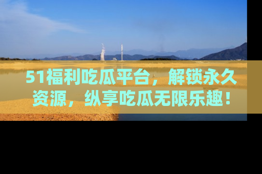 51福利吃瓜平台,解锁永久资源,纵享吃瓜无限乐趣!