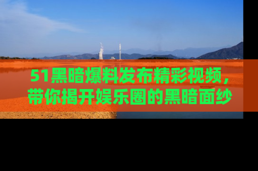 51黑暗爆料发布精彩视频,带你揭开娱乐圈的黑暗面纱