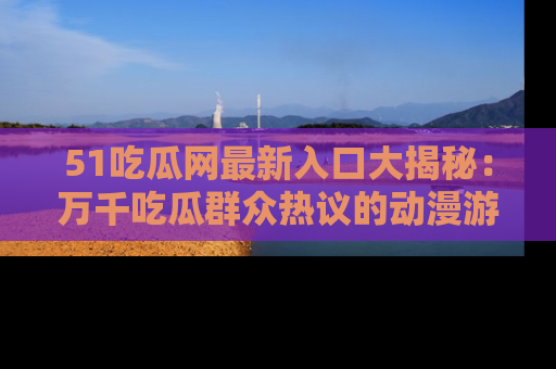 51吃瓜网最新入口大揭秘:万千吃瓜群众热议的动漫游戏事件