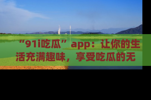 “91i吃瓜”app：让你的生活充满趣味，享受吃瓜的无限乐趣！