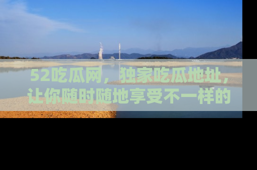 52吃瓜网,独家吃瓜地址,让你随时随地享受不一样的观看体验!