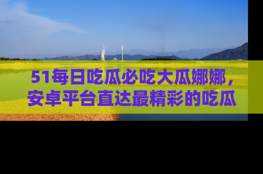 51每日吃瓜必吃大瓜娜娜,安卓平台直达最精彩的吃瓜内容。