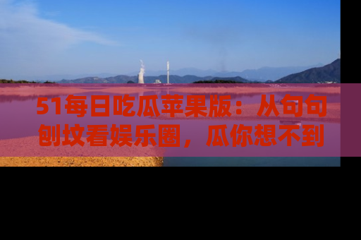 51每日吃瓜苹果版:从句句刨坟看娱乐圈,瓜你想不到的精彩纷呈!