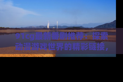 91cg最新番剧推荐:探索动漫游戏世界的精彩链接,尽在此处!