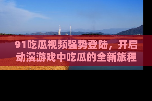 91吃瓜视频强势登陆,开启动漫游戏中吃瓜的全新旅程!