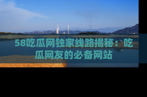 58吃瓜网独家线路揭秘:吃瓜网友的必备网站