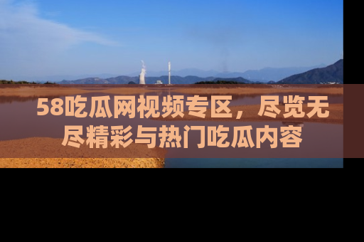 58吃瓜网视频专区,尽览无尽精彩与热门吃瓜内容
