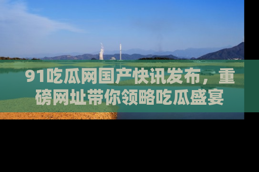 91吃瓜网国产快讯发布,重磅网址带你领略吃瓜盛宴