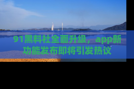 91黑料社全面升级，app新功能发布即将引发热议