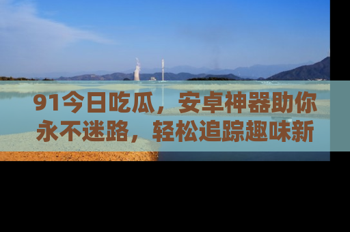91今日吃瓜,安卓神器助你永不迷路,轻松追踪趣味新闻!