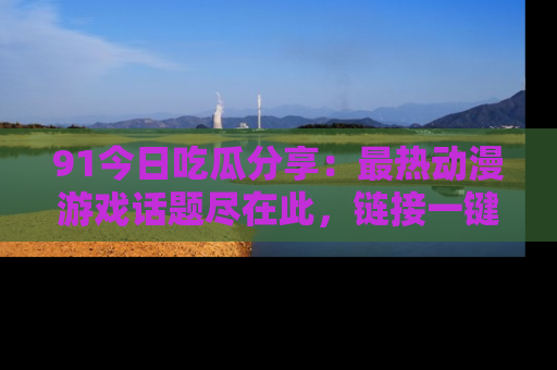91今日吃瓜分享:最热动漫游戏话题尽在此,链接一键畅游!