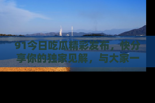 91今日吃瓜精彩发布,快分享你的独家见解,与大家一起讨论吧!