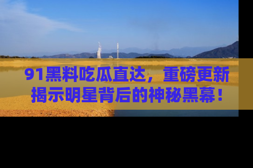 91黑料吃瓜直达,重磅更新揭示明星背后的神秘黑幕!