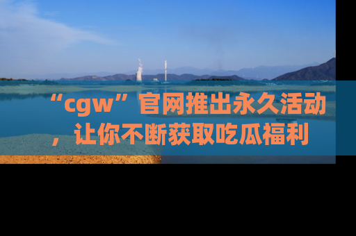 “cgw”官网推出永久活动,让你不断获取吃瓜福利