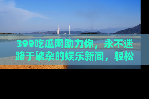 399吃瓜网助力你,永不迷路于繁杂的娱乐新闻,轻松追踪热点!