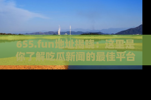 655.fun地址揭晓:这里是你了解吃瓜新闻的最佳平台,快来探索吧!