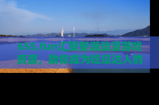 655.fun汇聚新潮动漫游戏资源,助你成为吃瓜达人的必备平台!
