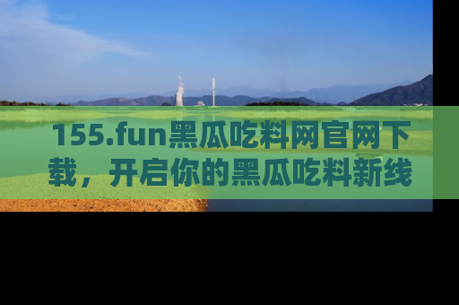 155.fun黑瓜吃料网官网下载,开启你的黑瓜吃料新线路,轻松找到入口!