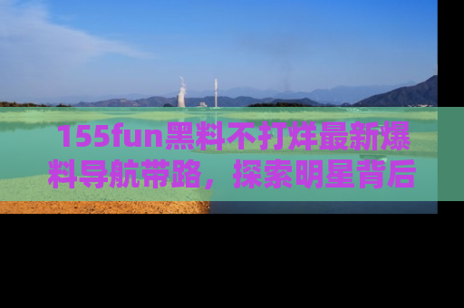 155fun黑料不打烊最新爆料导航带路,探索明星背后的秘密