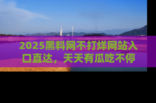 2025黑料网不打烊网站入口直达,天天有瓜吃不停