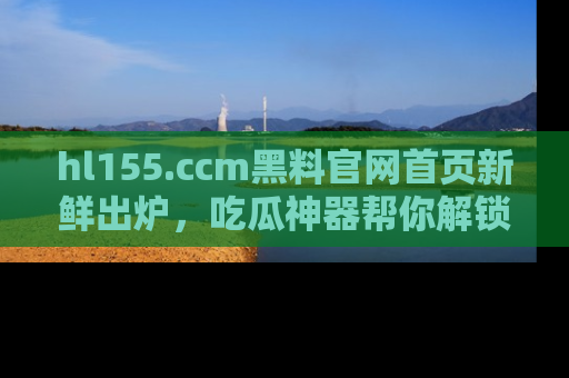 hl155.ccm黑料官网首页新鲜出炉,吃瓜神器帮你解锁那些鲜为人知的内幕!