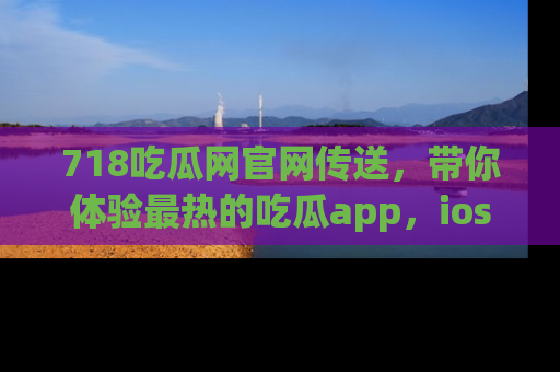 718吃瓜网官网传送,带你体验最热的吃瓜app,ios用户必备哦!