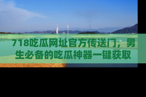 718吃瓜网址官方传送门,男生必备的吃瓜神器一键获取!
