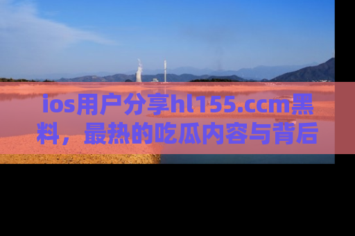 ios用户分享hl155.ccm黑料，最热的吃瓜内容与背后的真实事件！