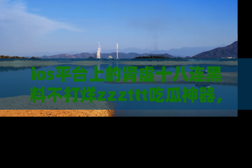 ios平台上的肾虚十八连黑料不打烊zzzttt吃瓜神器,你绝对不能错过