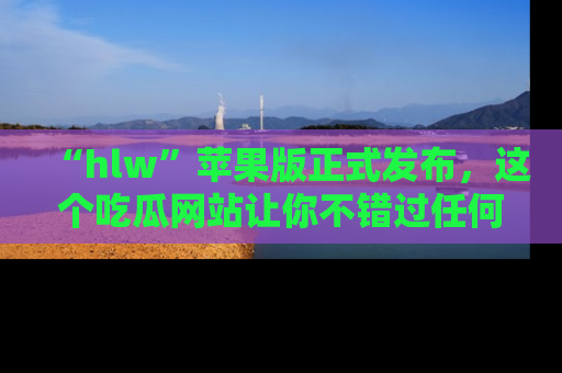 “hlw”苹果版正式发布,这个吃瓜网站让你不错过任何热议话题!