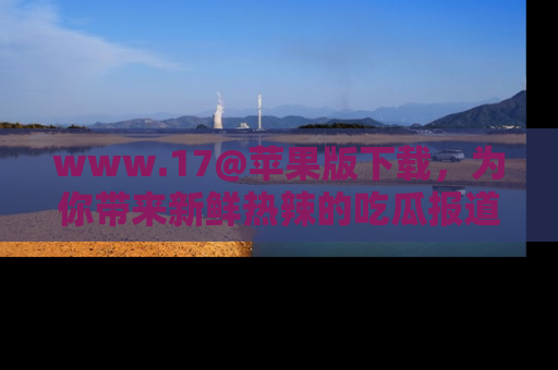 www.17@苹果版下载，为你带来新鲜热辣的吃瓜报道，尽情享受！
