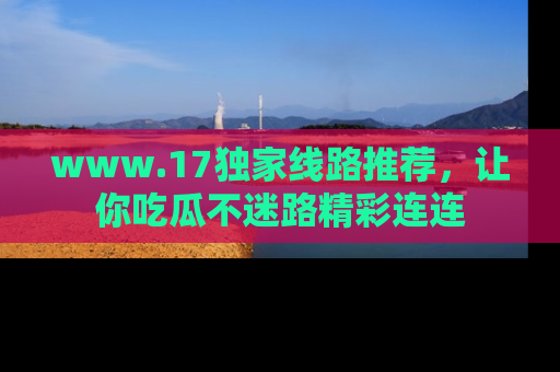 www.17独家线路推荐，让你吃瓜不迷路精彩连连