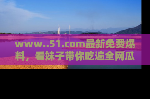 www..51.com最新免费爆料，看妹子带你吃遍全网瓜！