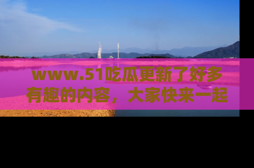 www.51吃瓜更新了好多有趣的内容，大家快来一起享受这波吃瓜热潮吧！