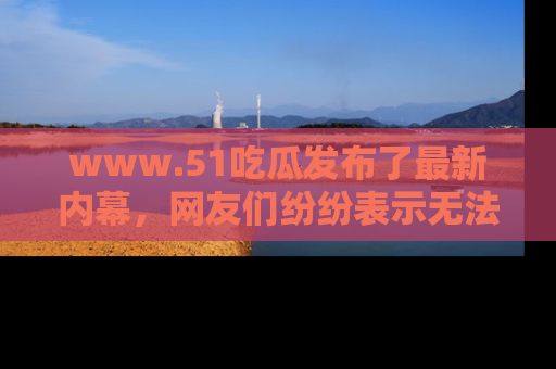 www.51吃瓜发布了最新内幕，网友们纷纷表示无法接受！
