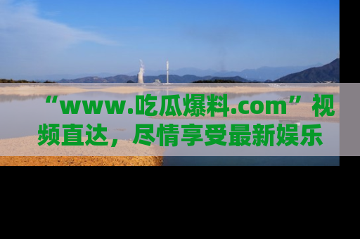 “www.吃瓜爆料.com”视频直达,尽情享受最新娱乐圈的吃瓜盛宴!