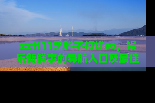 zztt11黑料不打烊so，娱乐新鲜事的导航入口及最佳浏览线路推荐
