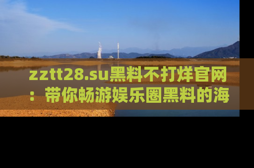 zztt28.su黑料不打烊官网：带你畅游娱乐圈黑料的海洋，掌握每一条最新消息