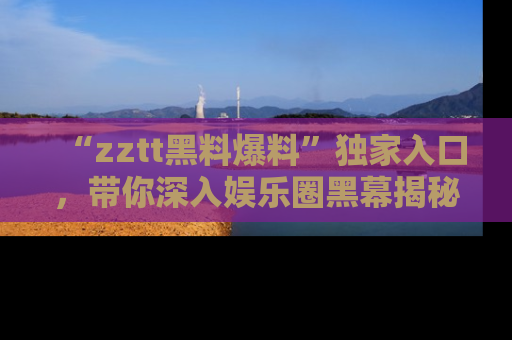 “zztt黑料爆料”独家入口,带你深入娱乐圈黑幕揭秘