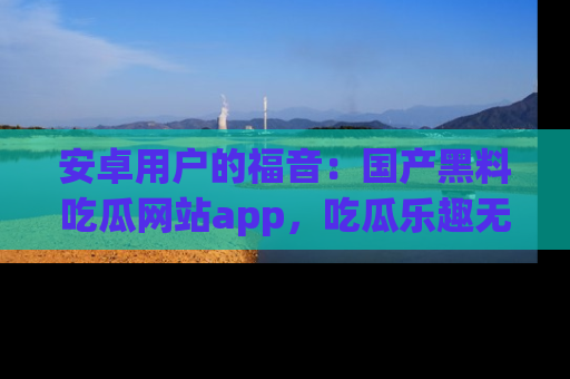 安卓用户的福音：国产黑料吃瓜网站app，吃瓜乐趣无穷尽！