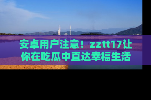 安卓用户注意！zztt17让你在吃瓜中直达幸福生活