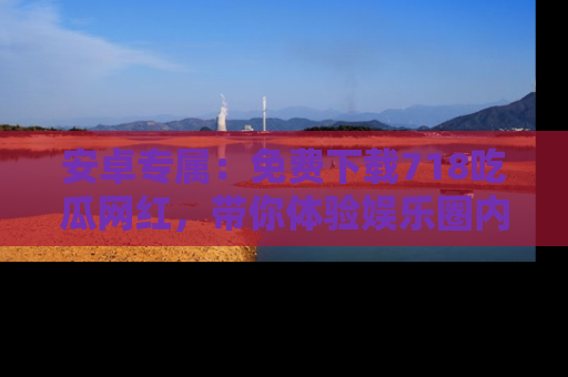 安卓专属：免费下载718吃瓜网红，带你体验娱乐圈内幕