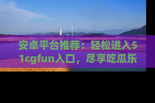 安卓平台推荐：轻松进入51cgfun入口，尽享吃瓜乐趣