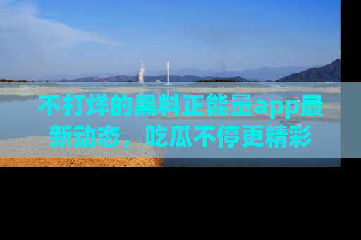 不打烊的黑料正能量app最新动态，吃瓜不停更精彩