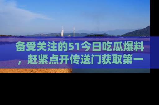 备受关注的51今日吃瓜爆料，赶紧点开传送门获取第一手消息！
