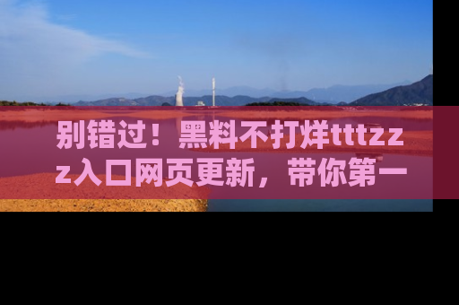 别错过！黑料不打烊tttzzz入口网页更新，带你第一时间了解最新动态！